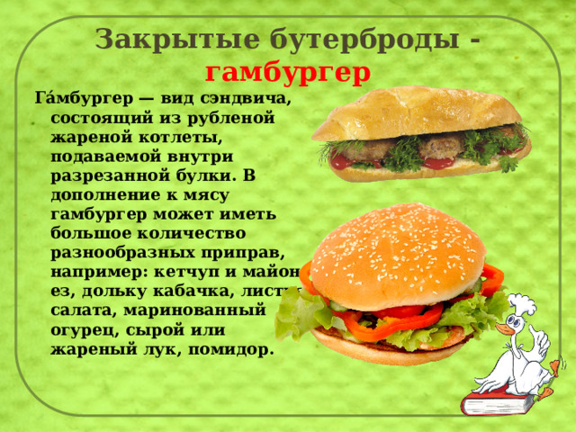 Закрытые бутерброды - гамбургер Га́мбургер — вид сэндвича, состоящий из рубленой жареной котлеты, подаваемой внутри разрезанной булки. В дополнение к мясу гамбургер может иметь большое количество разнообразных приправ, например: кетчуп и майонез, дольку кабачка, листья салата, маринованный огурец, сырой или жареный лук, помидор.   