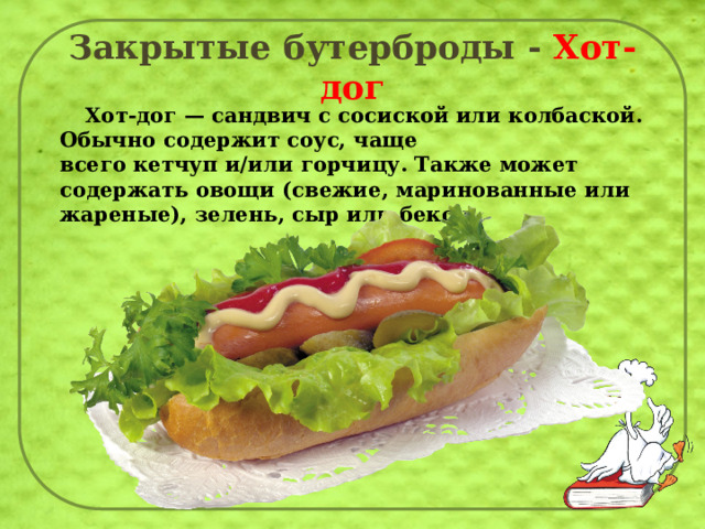 Закрытые бутерброды - Хот-дог  Хот-дог — сандвич с сосиской или колбаской. Обычно содержит соус, чаще всего кетчуп и/или горчицу. Также может содержать овощи (свежие, маринованные или жареные), зелень, сыр или бекон. 