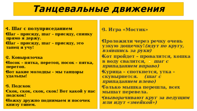 Танцевальные движения   1. Шаг с полуприседанием Шаг – присяду, шаг – присяду, спинку прямо я держу. Шаг – присяду, шаг – присяду, это танец я учу! 3. Игра «Мостик»  2. Ковырялочка Носок – пятка, перетоп, носок – пятка, перетоп. Вот какие молодцы – мы танцоры удальцы! Проложили через речку очень узкую дощечку! (идут по кругу, взявшись за руки) Кот пройдет – провалится, кошка в воду свалится, - шаг с припаданием вправо) Курица – споткнется, утка – скувырнется.  (шаг с припаданием влево) Только мышка перешла, всех мышат перевела. (выворачивают круг за ведущим или идут «змейкой»)  3. Подскок Скок, скок, скок, скок! Вот какой у нас подскок! Ножку дружно поднимаем и носочек книзу тянем. 