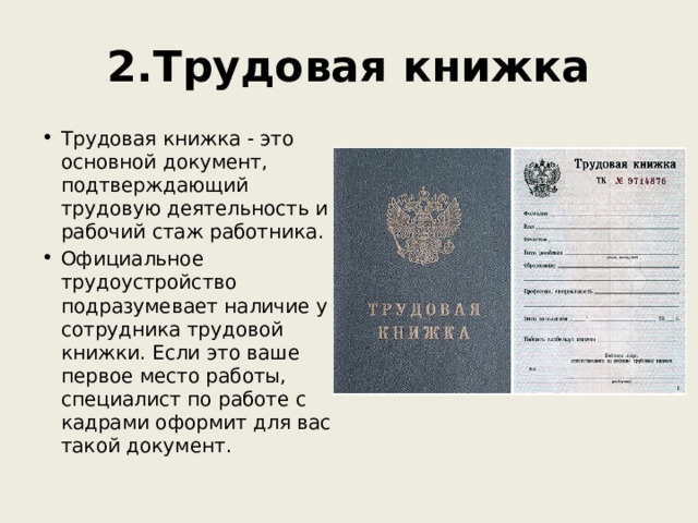 2.Трудовая книжка Трудовая книжка - это основной документ, подтверждающий трудовую деятельность и рабочий стаж работника. Официальное трудоустройство подразумевает наличие у сотрудника трудовой книжки. Если это ваше первое место работы, специалист по работе с кадрами оформит для вас такой документ.  