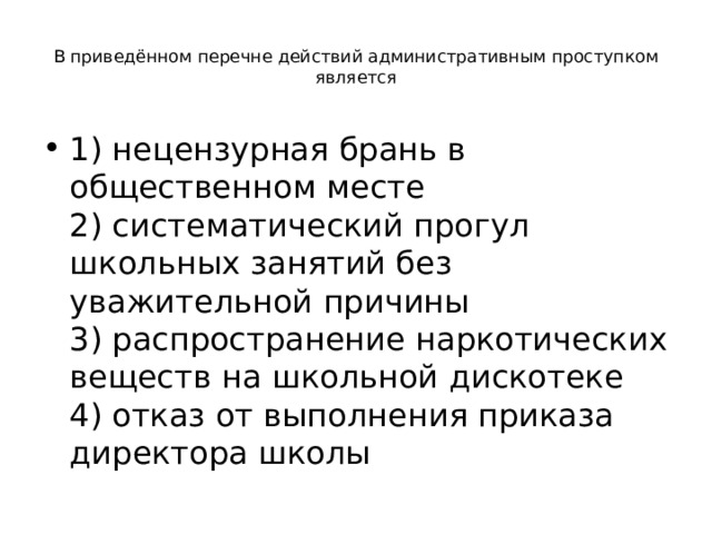  В приведённом перечне действий административным проступком является   1) нецензурная брань в общественном месте  2) систематический прогул школьных занятий без уважительной причины  3) распространение наркотических веществ на школьной дискотеке  4) отказ от выполнения приказа директора школы 