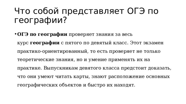 Что собой представляет ОГЭ по географии? ОГЭ   по   географии  проверяет знания за весь курс  географии  с пятого по девятый класс. Этот экзамен практико-ориентированный, то есть проверяет не только теоретические знания, но и умение применять их на практике. Выпускникам девятого класса предстоит доказать, что они умеют читать карты, знают расположение основных географических объектов и быстро их находят. 