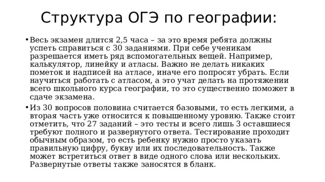 Структура ОГЭ по географии: Весь экзамен длится 2,5 часа – за это время ребята должны успеть справиться с 30 заданиями. При себе ученикам разрешается иметь ряд вспомогательных вещей. Например, калькулятор, линейку и атласы. Важно не делать никаких пометок и надписей на атласе, иначе его попросят убрать. Если научиться работать с атласом, а это учат делать на протяжении всего школьного курса географии, то это существенно поможет в сдаче экзамена. Из 30 вопросов половина считается базовыми, то есть легкими, а вторая часть уже относится к повышенному уровню. Также стоит отметить, что 27 заданий – это тесты и всего лишь 3 оставшиеся требуют полного и развернутого ответа. Тестирование проходит обычным образом, то есть ребенку нужно просто указать правильную цифру, букву или их последовательность. Также может встретиться ответ в виде одного слова или нескольких. Развернутые ответы также заносятся в бланк. 
