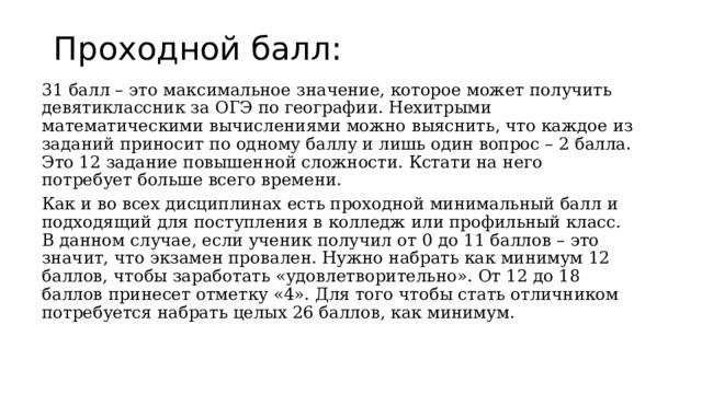 Проходной балл: 31 балл – это максимальное значение, которое может получить девятиклассник за ОГЭ по географии. Нехитрыми математическими вычислениями можно выяснить, что каждое из заданий приносит по одному баллу и лишь один вопрос – 2 балла. Это 12 задание повышенной сложности. Кстати на него потребует больше всего времени. Как и во всех дисциплинах есть проходной минимальный балл и подходящий для поступления в колледж или профильный класс. В данном случае, если ученик получил от 0 до 11 баллов – это значит, что экзамен провален. Нужно набрать как минимум 12 баллов, чтобы заработать «удовлетворительно». От 12 до 18 баллов принесет отметку «4». Для того чтобы стать отличником потребуется набрать целых 26 баллов, как минимум. 