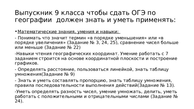 Выпускник 9 класса чтобы сдать ОГЭ по географии должен знать и уметь применять: Математические знания, умения и навыки: - Понимать что значит термин «в порядке уменьшения» или «в порядке увеличения» (Задание № 3, 24, 25), сравнение чисел больше или меньше (Задание № 22) -Навыки чтения географических координат. Умение работать с 7 заданием строится на основе координатной плоскости и построение графиков. - Определять расстояние, пользоваться линейкой, знать таблицу умножения(Задание № 9) - Знать и уметь составлять пропорцию, знать таблицу умножения, правила последовательности выполнения действий(Задание № 13). -Уметь определять разность чисел, умение умножать, делить, уметь работать с положительными и отрицательными числами (Задание № 24). 
