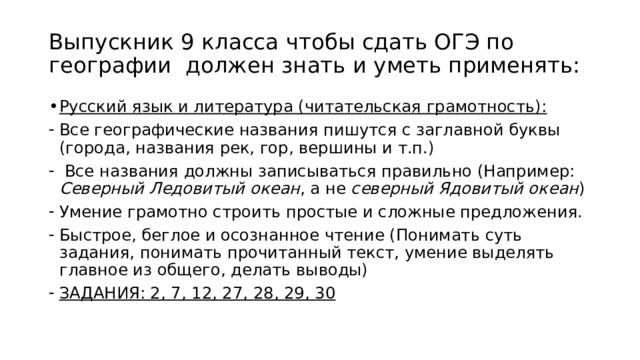 Выпускник 9 класса чтобы сдать ОГЭ по географии должен знать и уметь применять: Русский язык и литература (читательская грамотность): Все географические названия пишутся с заглавной буквы (города, названия рек, гор, вершины и т.п.)  Все названия должны записываться правильно (Например: Северный Ледовитый океан , а не северный Ядовитый океан ) Умение грамотно строить простые и сложные предложения. Быстрое, беглое и осознанное чтение (Понимать суть задания, понимать прочитанный текст, умение выделять главное из общего, делать выводы) ЗАДАНИЯ: 2, 7, 12, 27, 28, 29, 30 
