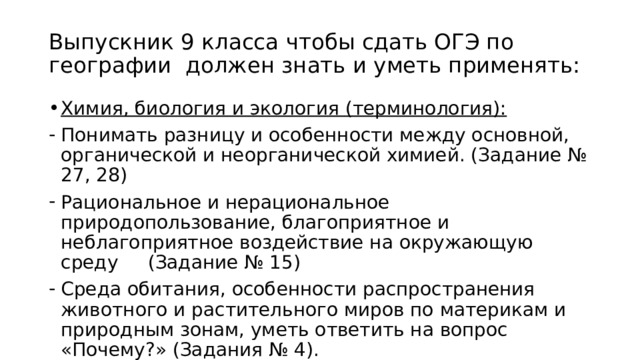 Выпускник 9 класса чтобы сдать ОГЭ по географии должен знать и уметь применять: Химия, биология и экология (терминология): Понимать разницу и особенности между основной, органической и неорганической химией. (Задание № 27, 28) Рациональное и нерациональное природопользование, благоприятное и неблагоприятное воздействие на окружающую среду (Задание № 15) Среда обитания, особенности распространения животного и растительного миров по материкам и природным зонам, уметь ответить на вопрос «Почему?» (Задания № 4). 