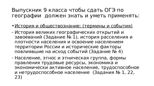 Выпускник 9 класса чтобы сдать ОГЭ по географии должен знать и уметь применять: История и обществознание: (термины и события) История великих географических открытий и завоеваний (Задание № 1), история расселения и плотности населения и освоение населением территории России и исторические факторы повлиявшие на исход событий (Задание № 4) Население, этнос и этническая группа, формы правления трудовые ресурсы, экономика и экономически активное население, трудоспособное и нетрудоспособное население (Задания № 1, 22, 23) 