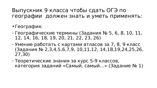 Выпускник 9 класса чтобы сдать ОГЭ по географии должен знать и уметь применять: География: Географические термины (Задания № 5, 6, 8, 10, 11, 12, 14, 16, 18, 19, 20, 21, 22, 23, 26) Умение работать с картами атласов за 7, 8, 9 класс (Задания № 2,3,4,5,6,7,9, 10,11,12, 14,18,19,24,25,26, 27,30) Теоретические знания за курс 5-9 классов, категория заданий «Самый, самый…» (Задание № 1) 