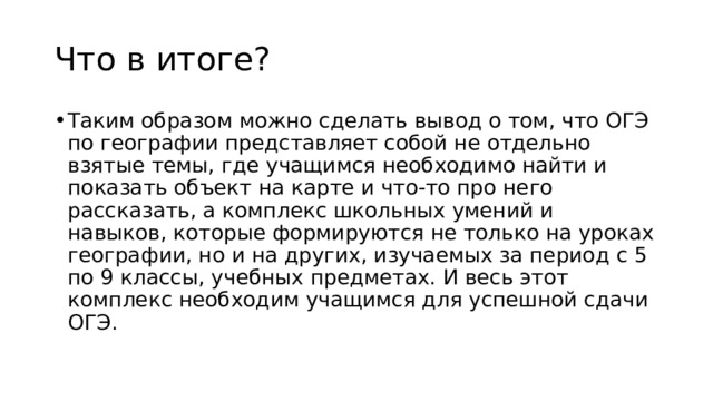 Что в итоге? Таким образом можно сделать вывод о том, что ОГЭ по географии представляет собой не отдельно взятые темы, где учащимся необходимо найти и показать объект на карте и что-то про него рассказать, а комплекс школьных умений и навыков, которые формируются не только на уроках географии, но и на других, изучаемых за период с 5 по 9 классы, учебных предметах. И весь этот комплекс необходим учащимся для успешной сдачи ОГЭ. 