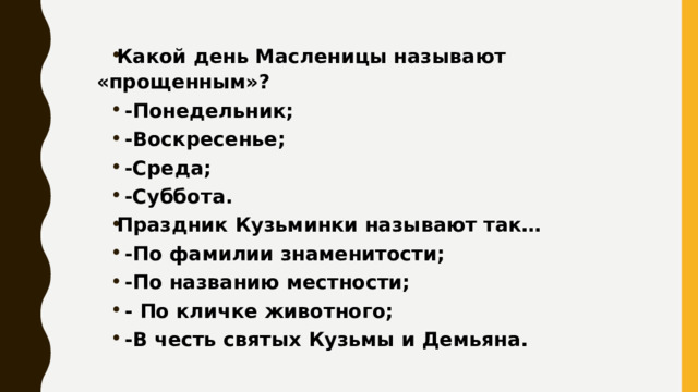 Какой день Масленицы называют «прощенным»? -Понедельник; -Воскресенье; -Среда; -Суббота. Праздник Кузьминки называют так… -По фамилии знаменитости; -По названию местности; - По кличке животного; -В честь святых Кузьмы и Демьяна. 