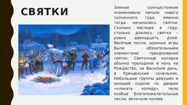 Зимнее солнцестояние знаменовало начало нового солнечного года, именно тогда начинались святки. Сколько месяцев в году, столько длились святки – ровно двенадцать дней. Весёлые песни, шумные игры были обязательными элементами празднования святок. Святочные колядки обычно проходили в ночь на Рождество, на Васильев день, в Крещенский сочельник. Небольшие группы девушек и юношей ходили по дворам «кликать коляду», пели особые благопожелательные песни, величали хозяев. Святки 