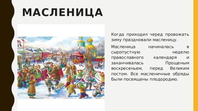 Масленица Когда приходил черед провожать зиму праздновали масленицу. Масленица начиналась в сыропустную неделю православного календаря и заканчивалась Прощеным воскресеньем, перед Великим постом. Все масленичные обряды были посвящены плодородию. 