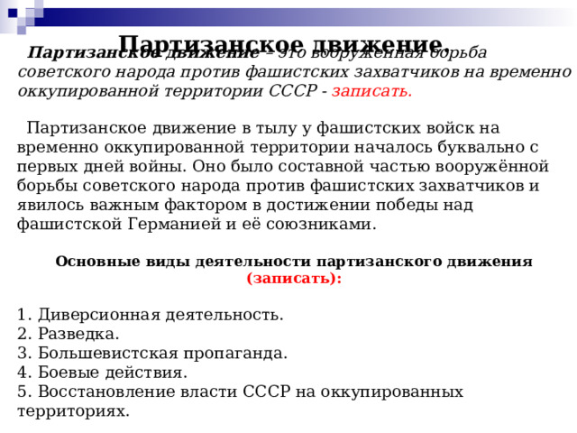 Партизанское движение.    Партизанское движение – это вооруженная борьба советского народа против фашистских захватчиков на временно оккупированной территории СССР - записать.   Партизанское движение в тылу у фашистских войск на временно оккупированной территории началось буквально с первых дней войны. Оно было составной частью вооружённой борьбы советского народа против фашистских захватчиков и явилось важным фактором в достижении победы над фашистской Германией и её союзниками.  Основные виды деятельности партизанского движения (записать): 1. Диверсионная деятельность. 2. Разведка. 3. Большевистская пропаганда. 4. Боевые действия. 5. Восстановление власти СССР на оккупированных территориях.        