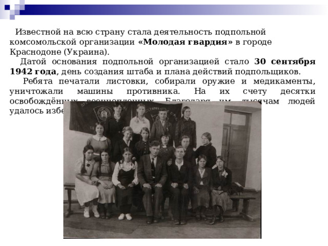  Известной на всю страну стала деятельность подпольной комсомольской организации «Молодая гвардия» в городе Краснодоне (Украина).  Датой основания подпольной организацией стало 30 сентября 1942 года , день создания штаба и плана действий подпольщиков.  Ребята печатали листовки, собирали оружие и медикаменты, уничтожали машины противника. На их счету десятки освобождённых военнопленных. Благодаря им, тысячам людей удалось избежать каторги. 