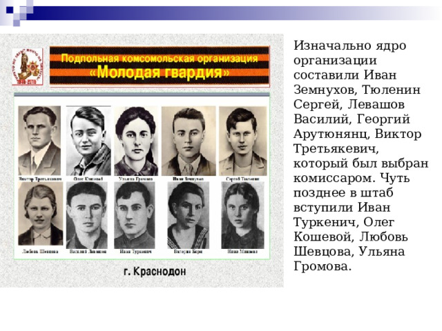 Изначально ядро организации составили Иван Земнухов, Тюленин Сергей, Левашов Василий, Георгий Арутюнянц, Виктор Третьякевич, который был выбран комиссаром. Чуть позднее в штаб вступили Иван Туркенич, Олег Кошевой, Любовь Шевцова, Ульяна Громова.   
