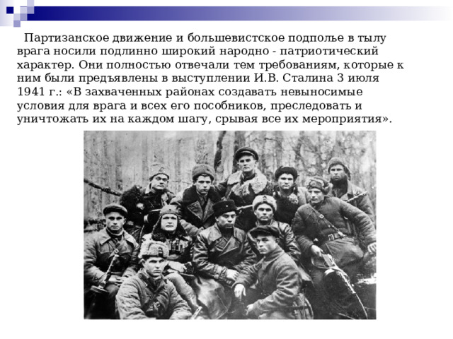  Партизанское движение и большевистское подполье в тылу врага носили подлинно широкий народно - патриотический характер. Они полностью отвечали тем требованиям, которые к ним были предъявлены в выступлении И.В. Сталина 3 июля 1941 г.: «В захваченных районах создавать невыносимые условия для врага и всех его пособников, преследовать и уничтожать их на каждом шагу, срывая все их мероприятия». 