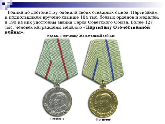  Родина по достоинству оценила своих отважных сынов. Партизанам и подпольщикам вручено свынше 184 тыс. боевых орденов и медалей, а 190 из них удостоены звания Героя Советского Союза. Более 127 тыс. человек награждены медалью «Партизану Отечественной войны». 