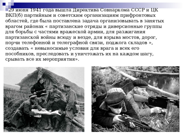  29 июня 1941 года вышла Директива Совнаркома СССР и ЦК ВКП(б) партийным и советским организациям прифронтовых областей, где была поставлена задача организовывать в занятых врагом районах « партизанские отряды и диверсионные группы для борьбы с частями вражеской армии, для разжигания партизанской войны всюду и везде, для взрыва мостов, дорог, порчи телефонной и телеграфной связи, поджога складов », создавать « невыносимые условия для врага и всех его пособников, преследовать и уничтожать их на каждом шагу, срывать все их мероприятия».   