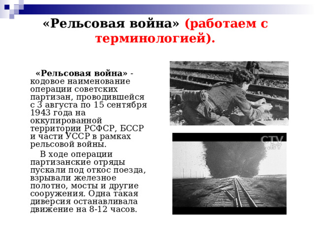 «Рельсовая война» (работаем с терминологией).  «Рельсовая война» - кодовое наименование операции советских партизан, проводившейся с 3 августа по 15 сентября 1943 года на оккупированной территории РСФСР, БССР и части УССР в рамках рельсовой войны.  В ходе операции партизанские отряды пускали под откос поезда, взрывали железное полотно, мосты и другие сооружения. Одна такая диверсия останавливала движение на 8-12 часов. 