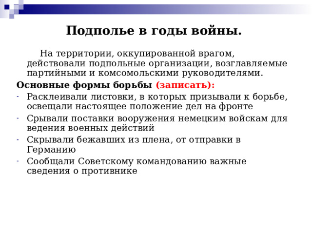 Подполье в годы войны.  На территории, оккупированной врагом, действовали подпольные организации, возглавляемые партийными и комсомольскими руководителями. Основные формы борьбы (записать): Расклеивали листовки, в которых призывали к борьбе, освещали настоящее положение дел на фронте Срывали поставки вооружения немецким войскам для ведения военных действий Скрывали бежавших из плена, от отправки в Германию Сообщали Советскому командованию важные сведения о противнике 