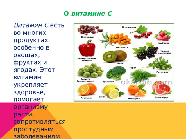 О витамине С Витамин С есть во многих продуктах, особенно в овощах, фруктах и ягодах. Этот витамин укрепляет здоровье, помогает организму расти, сопротивляться простудным заболеваниям. 