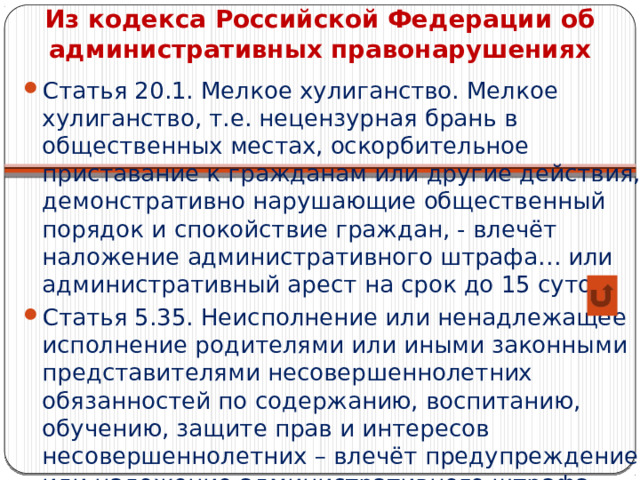 Из кодекса Российской Федерации об административных правонарушениях Статья 20.1. Мелкое хулиганство. Мелкое хулиганство, т.е. нецензурная брань в общественных местах, оскорбительное приставание к гражданам или другие действия, демонстративно нарушающие общественный порядок и спокойствие граждан, - влечёт наложение административного штрафа… или административный арест на срок до 15 суток Статья 5.35. Неисполнение или ненадлежащее исполнение родителями или иными законными представителями несовершеннолетних обязанностей по содержанию, воспитанию, обучению, защите прав и интересов несовершеннолетних – влечёт предупреждение или наложение административного штрафа… 