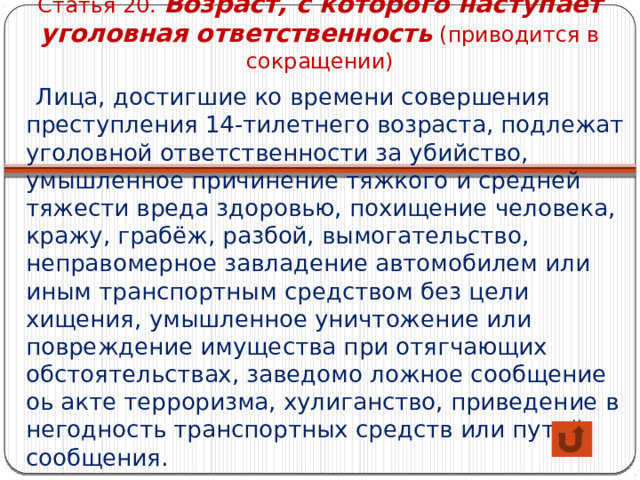 Статья 20. Возраст, с которого наступает уголовная ответственность (приводится в сокращении)  Лица, достигшие ко времени совершения преступления 14-тилетнего возраста, подлежат уголовной ответственности за убийство, умышленное причинение тяжкого и средней тяжести вреда здоровью, похищение человека, кражу, грабёж, разбой, вымогательство, неправомерное завладение автомобилем или иным транспортным средством без цели хищения, умышленное уничтожение или повреждение имущества при отягчающих обстоятельствах, заведомо ложное сообщение оь акте терроризма, хулиганство, приведение в негодность транспортных средств или путей сообщения. 