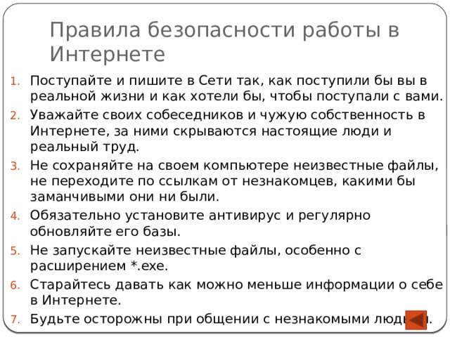 Правила безопасности работы в Интернете Поступайте и пишите в Сети так, как поступили бы вы в реальной жизни и как хотели бы, чтобы поступали с вами. Уважайте своих собеседников и чужую собственность в Интернете, за ними скрываются настоящие люди и реальный труд. Не сохраняйте на своем компьютере неизвестные файлы, не переходите по ссылкам от незнакомцев, какими бы заманчивыми они ни были. Обязательно установите антивирус и регулярно обновляйте его базы. Не запускайте неизвестные файлы, особенно с расширением *.exe. Старайтесь давать как можно меньше информации о себе в Интернете. Будьте осторожны при общении с незнакомыми людьми. 