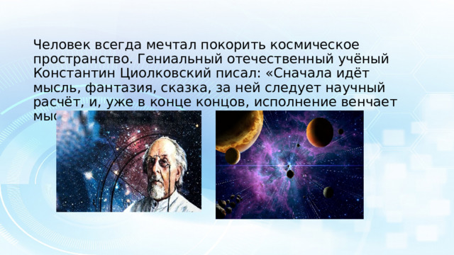 Человек всегда мечтал покорить космическое пространство. Гениальный отечественный учёный Константин Циолковский писал: «Сначала идёт мысль, фантазия, сказка, за ней следует научный расчёт, и, уже в конце концов, исполнение венчает мысль».. 