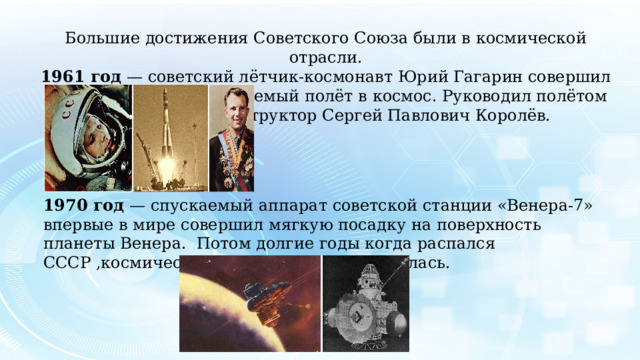 Большие достижения Советского Союза были в космической отрасли. 1961 год ­— советский лётчик-космонавт Юрий Гагарин совершил первый в мире пилотируемый полёт в космос. Руководил полётом выдающийся конструктор Сергей Павлович Королёв. 1970 год — спускаемый аппарат советской станции «Венера-7» впервые в мире совершил мягкую посадку на поверхность планеты Венера. Потом долгие годы когда распался СССР ,космическая отрасль плохо развивалась. 