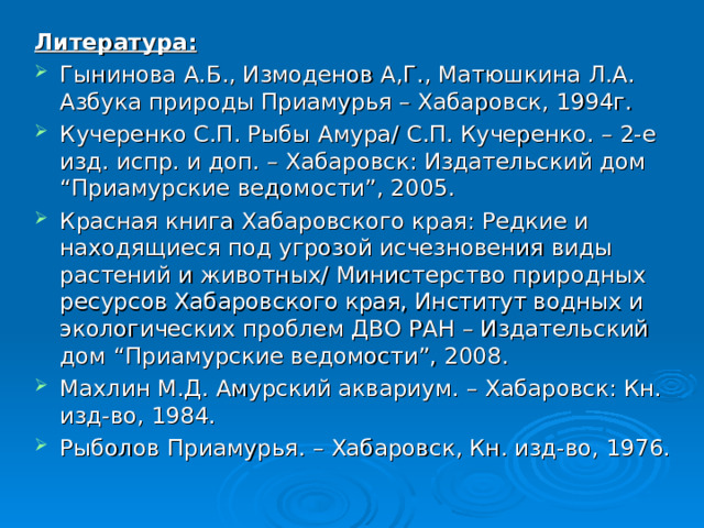 Литература: Гынинова А.Б., Измоденов А,Г., Матюшкина Л.А. Азбука природы Приамурья – Хабаровск, 1994г. Кучеренко С.П. Рыбы Амура/ С.П. Кучеренко. – 2-е изд. испр. и доп. – Хабаровск: Издательский дом “Приамурские ведомости”, 2005. Красная книга Хабаровского края: Редкие и находящиеся под угрозой исчезновения виды растений и животных/ Министерство природных ресурсов Хабаровского края, Институт водных и экологических проблем ДВО РАН – Издательский дом “Приамурские ведомости”, 2008. Махлин М.Д. Амурский аквариум. – Хабаровск: Кн. изд-во, 1984. Рыболов Приамурья. – Хабаровск, Кн. изд-во, 1976.  