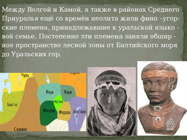 Между Волгой и Камой, а также в районах Среднего Приуралья ещё со времён неолита жили фино –угор- ские племена, принадлежавшие к уральской языко - вой семье. Постепенно эти племена заняли обшир - ное пространство лесной зоны от Балтийского моря до Уральских гор. 