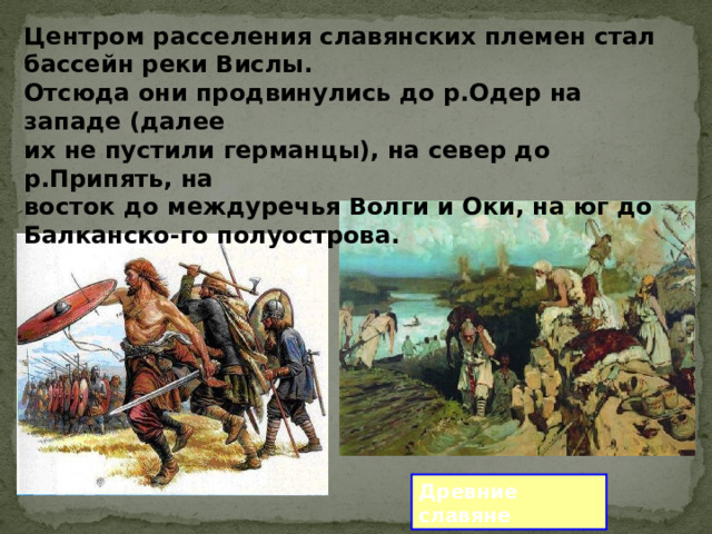 Центром расселения славянских племен стал бассейн реки Вислы. Отсюда они продвинулись до р.Одер на западе (далее их не пустили германцы), на север до р.Припять, на восток до междуречья Волги и Оки, на юг до Балканско-го полуострова. Древние славяне 