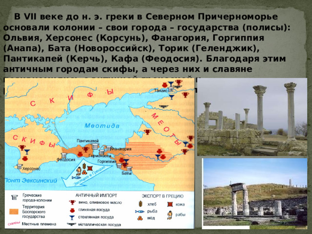  В VII веке до н. э. греки в Северном Причерноморье основали колонии – свои города – государства (полисы): Ольвия, Херсонес (Корсунь), Фанагория, Горгиппия (Анапа), Бата (Новороссийск), Торик (Геленджик), Пантикапей (Керчь), Кафа (Феодосия). Благодаря этим античным городам скифы, а через них и славяне познакомились с античной греческой и раннесредневековой культурой Европы. 
