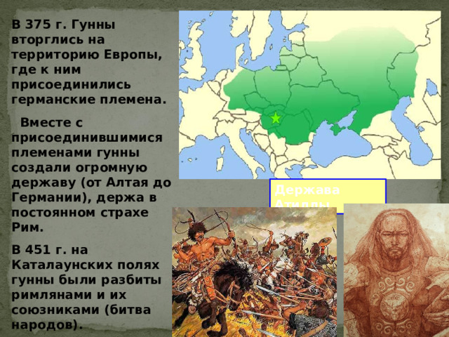 В 375 г. Гунны вторглись на территорию Европы, где к ним присоединились германские племена.  Вместе с присоединившимися племенами гунны создали огромную державу (от Алтая до Германии), держа в постоянном страхе Рим. В 451 г. на Каталаунских полях гунны были разбиты римлянами и их союзниками (битва народов).  Держава Атиллы 