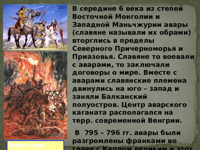 В середине 6 века из степей Восточной Монголии и Западной Маньчжурии авары (славяне называли их обрами) вторглись в пределы Северного Причерноморья и Приазовья. Славяне то воевали с аварами, то заключали договоры о мире. Вместе с аварами славянские племена двинулись на юго – запад и заняли Балканский полуостров. Центр аварского каганата располагался на терр. современной Венгрии.  В 795 – 796 гг. авары были разгромлены франками во главе с Карлом великим и этот народ полностью исчез с лица земли. Нашествие авар 