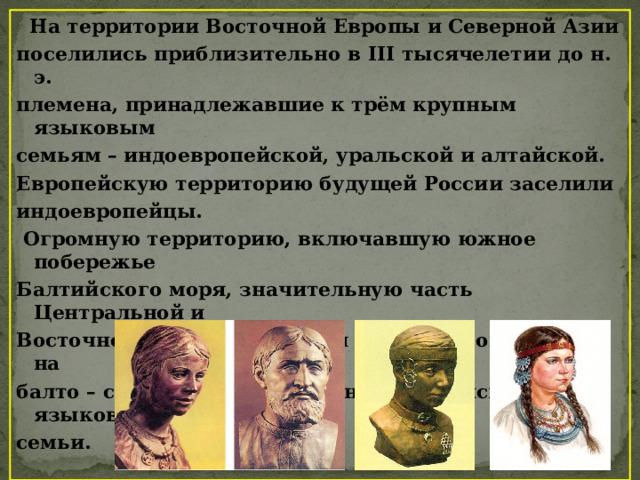  На территории Восточной Европы и Северной Азии поселились приблизительно в III тысячелетии до н. э. племена, принадлежавшие к трём крупным языковым семьям – индоевропейской, уральской и алтайской. Европейскую территорию будущей России заселили индоевропейцы.  Огромную территорию, включавшую южное побережье Балтийского моря, значительную часть Центральной и Восточной Европы, заселили племена, говорившие на балто – славянских языках индоевропейской языковой семьи. 