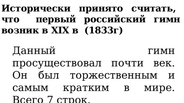 Исторически принято считать, что первый российский гимн возник в XIX в (1833г) Данный гимн просуществовал почти век. Он был торжественным и самым кратким в мире. Всего 7 строк. 