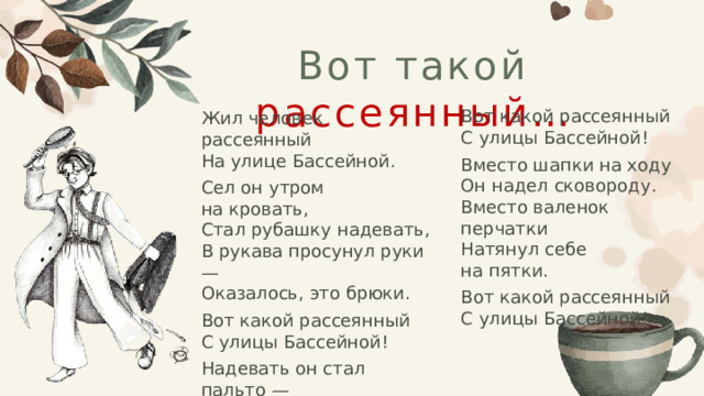 Вот такой рассеянный… Жил человек рассеянный  На улице Бассейной. Сел он утром на кровать,  Стал рубашку надевать,  В рукава просунул руки —  Оказалось, это брюки. Вот какой рассеянный  С улицы Бассейной! Надевать он стал пальто —  Говорят ему: «Не то!»  Стал натягивать гамаши —  Говорят ему: «Не ваши!» Вот какой рассеянный  С улицы Бассейной! Вместо шапки на ходу  Он надел сковороду.  Вместо валенок перчатки  Натянул себе на пятки. Вот какой рассеянный  С улицы Бассейной! 