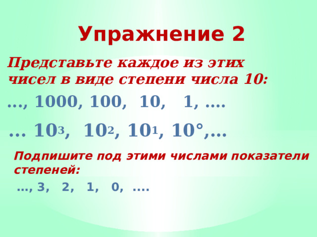 Упражнение 2 Представьте каждое из этих чисел в виде сте­пени числа 10: ..., 1000, 100, 10, 1, …. ... 10 3 , 10 2 , 10 1 , 10°,…  Подпишите под этими числами показатели сте­пеней:  … , 3, 2, 1, 0, ....  