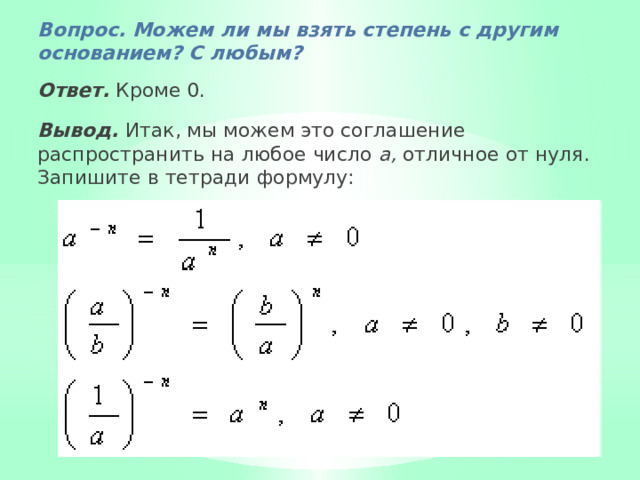 Вопрос. Можем ли мы взять степень с другим основани­ем? С любым? Ответ.  Кроме 0. Вывод.  Итак, мы можем это соглашение распространить на любое число а, отличное от нуля. Запишите в тетради формулу: 