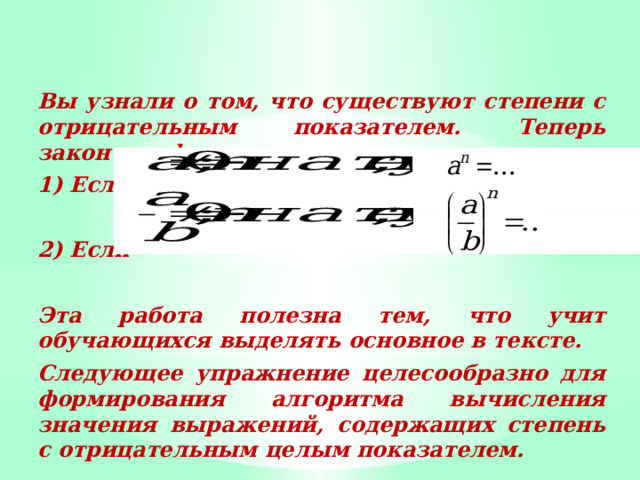 Вы узнали о том, что существуют степени с отрицательным показателем. Теперь закончим фразы: 1) Если  2) Если  Эта работа полезна тем, что учит обучающихся выделять основное в тексте. Следующее упражнение целесообразно для формирования алгоритма вычисления значения выражений, содержащих степень с отрицательным целым показателем. 