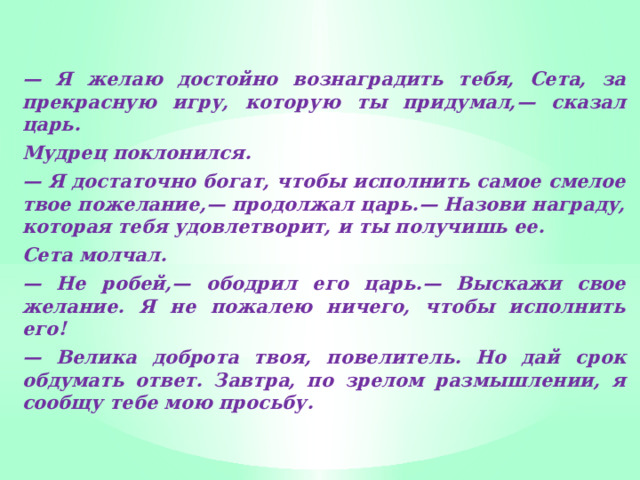 — Я желаю достойно вознаградить тебя, Сета, за прекрасную игру, которую ты придумал,— сказал царь. Мудрец поклонился. — Я достаточно богат, чтобы исполнить самое смелое твое пожелание,— продолжал царь.— Назови награду, которая тебя удовлетворит, и ты получишь ее. Сета молчал. — Не робей,— ободрил его царь.— Выскажи свое желание. Я не пожалею ничего, чтобы исполнить его! — Велика доброта твоя, повелитель. Но дай срок обдумать ответ. Завтра, по зрелом размышлении, я сообщу тебе мою просьбу.  