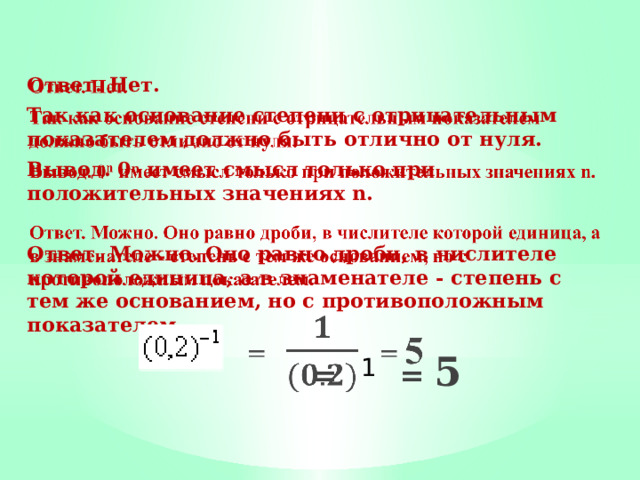 Ответ. Нет.   Так как основание степени с отрицательным показателем должно быть отлично от нуля. Вывод. 0 n имеет смысл только при положительных зна­чениях n.  Ответ. Можно. Оно равно дроби, в числителе которой единица, а в знаменателе - степень с тем же основанием, но с противоположным показателем.  = = 5 1 