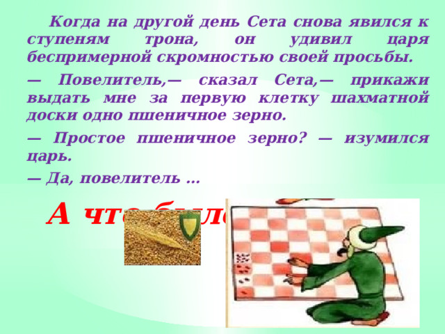  Когда на другой день Сета снова явился к ступеням трона, он удивил царя беспримерной скромностью своей просьбы. — Повелитель,— сказал Сета,— прикажи выдать мне за первую клетку шахматной доски одно пшеничное зерно. — Простое пшеничное зерно? — изумился царь. — Да, повелитель … А что было дальше? 