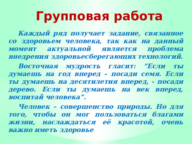 Групповая работа  Каждый ряд получает задание, связанное со здоровьем человека, так как на данный момент актуальной является проблема внедрения здоровьесберегающих технологий.  Восточная мудрость гласит: “Если ты думаешь на год вперед – посади семя. Если ты думаешь на десятилетия вперед, - посади дерево. Если ты думаешь на век вперед, воспитай человека”.  Человек – совершенство природы. Но для того, чтобы он мог пользоваться благами жизни, наслаждаться её красотой, очень важно иметь здоровье 