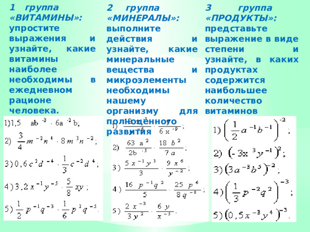 1 группа «ВИТАМИНЫ»: упростите выражения и узнайте, какие витамины наиболее необходимы в ежедневном рационе человека.   2 группа «МИНЕРАЛЫ»: выполните действия и узнайте, какие минеральные вещества и микроэлементы необходимы нашему организму для полноценного развития 3 группа «ПРОДУКТЫ»: представьте выражение в виде степени и узнайте, в каких продуктах содержится наибольшее количество витаминов 