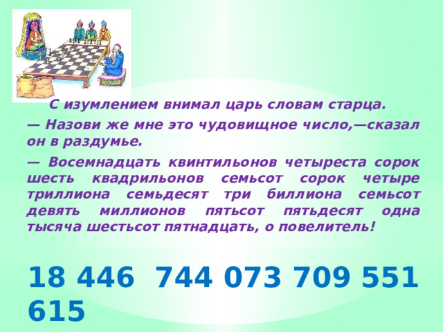  С изумлением внимал царь словам старца. — Назови же мне это чудовищное число,—сказал он в раздумье. — Восемнадцать квинтильонов четыреста сорок шесть квадрильонов семьсот сорок четыре триллиона семьдесят три биллиона семьсот девять миллионов пятьсот пятьдесят одна тысяча шестьсот пятнадцать, о повелитель! 18 446 744 073 709 551 615 