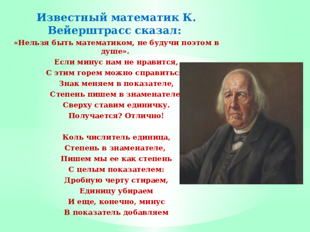 Известный математик К. Вейерштрасс сказал: «Нельзя быть математиком, не будучи поэтом в душе». Если минус нам не нравится, С этим горем можно справиться: Знак меняем в показателе, Степень пишем в знаменателе, Сверху ставим единичку. Получается? Отлично!   Коль числитель единица, Степень в знаменателе, Пишем мы ее как степень С целым показателем: Дробную черту стираем, Единицу убираем И еще, конечно, минус В показатель добавляем   